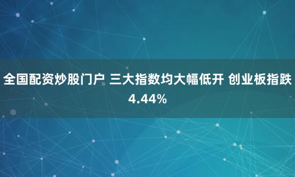全国配资炒股门户 三大指数均大幅低开 创业板指跌4.44%