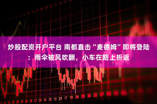 炒股配资开户平台 南都直击“麦德姆”即将登陆：雨伞被风吹翻，小车在路上折返