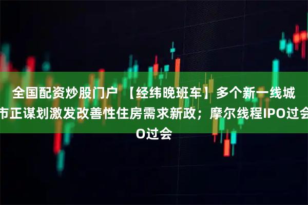 全国配资炒股门户 【经纬晚班车】多个新一线城市正谋划激发改善性住房需求新政;摩尔线程IPO过会