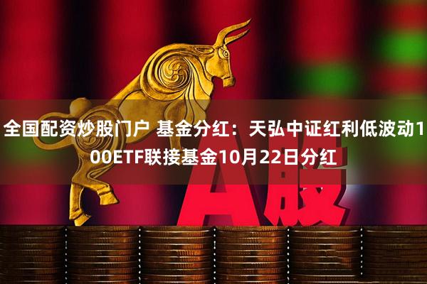 全国配资炒股门户 基金分红：天弘中证红利低波动100ETF联接基金10月22日分红