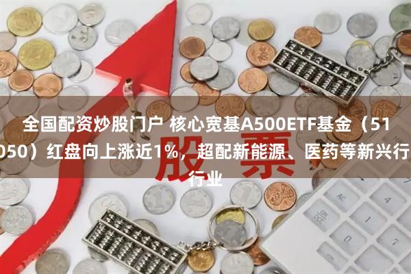 全国配资炒股门户 核心宽基A500ETF基金（512050）红盘向上涨近1%，超配新能源、医药等新兴行业