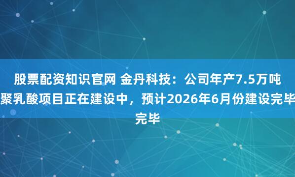 股票配资知识官网 金丹科技:公司年产7.5万吨聚乳酸项目正在建设中,预计2026年6月份建设完毕