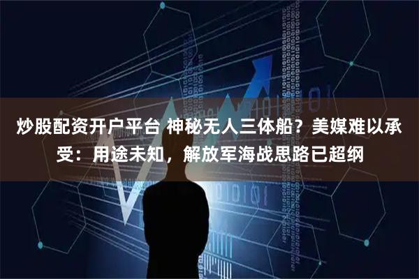 炒股配资开户平台 神秘无人三体船?美媒难以承受:用途未知,解放军海战思路已超纲