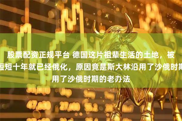 股票配资正规平台 德国这片祖辈生活的土地，被苏联占领短短十年就已经俄化，原因竟是斯大林沿用了沙俄时期的老办法