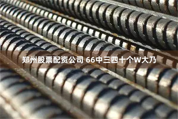 郑州股票配资公司 66中三四十个W大乃