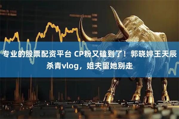 专业的股票配资平台 CP粉又磕到了！郭晓婷王天辰杀青vlog，姐夫留她别走