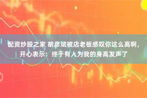 配资炒股之家 胡彦斌被店老板感叹你这么高啊，开心表示：终于有人为我的身高发声了