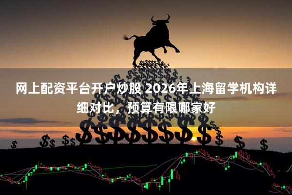 网上配资平台开户炒股 2026年上海留学机构详细对比，预算有限哪家好