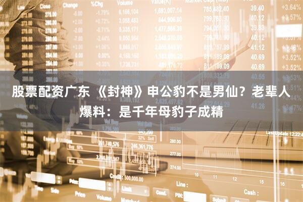 股票配资广东 《封神》申公豹不是男仙？老辈人爆料：是千年母豹子成精