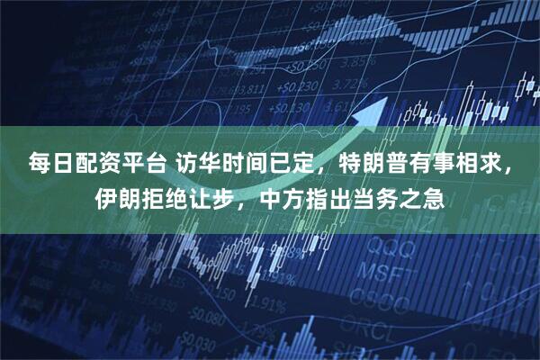 每日配资平台 访华时间已定，特朗普有事相求，伊朗拒绝让步，中方指出当务之急