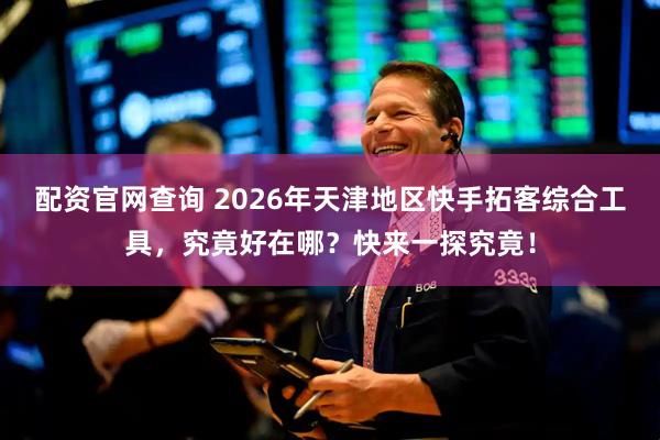 配资官网查询 2026年天津地区快手拓客综合工具，究竟好在哪？快来一探究竟！