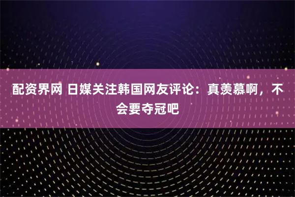 配资界网 日媒关注韩国网友评论：真羡慕啊，不会要夺冠吧