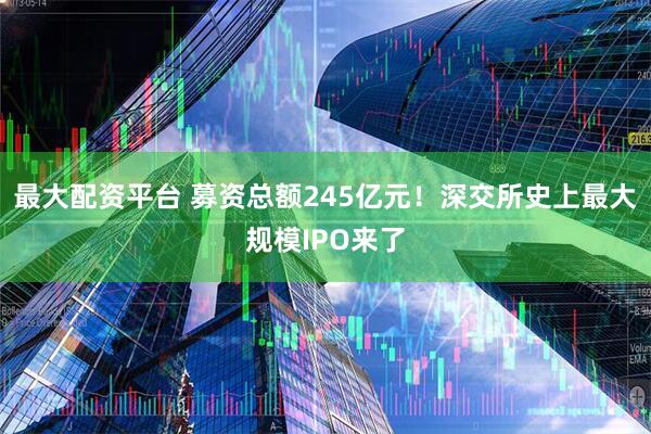 最大配资平台 募资总额245亿元！深交所史上最大规模IPO来了
