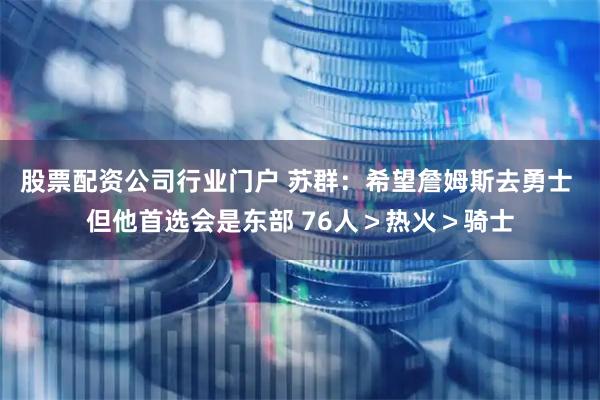 股票配资公司行业门户 苏群：希望詹姆斯去勇士 但他首选会是东部 76人＞热火＞骑士