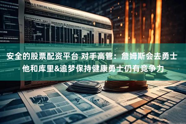 安全的股票配资平台 对手高管：詹姆斯会去勇士 他和库里&追梦保持健康勇士仍有竞争力