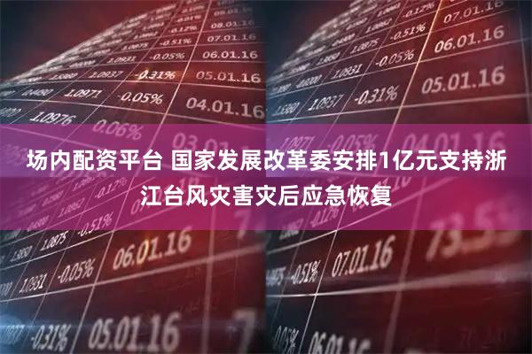 场内配资平台 国家发展改革委安排1亿元支持浙江台风灾害灾后应急恢复