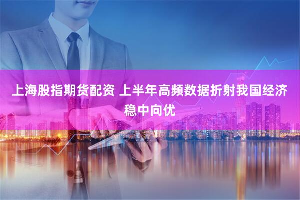 上海股指期货配资 上半年高频数据折射我国经济稳中向优
