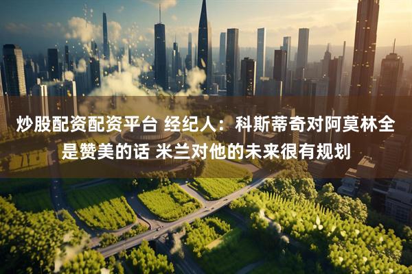 炒股配资配资平台 经纪人：科斯蒂奇对阿莫林全是赞美的话 米兰对他的未来很有规划