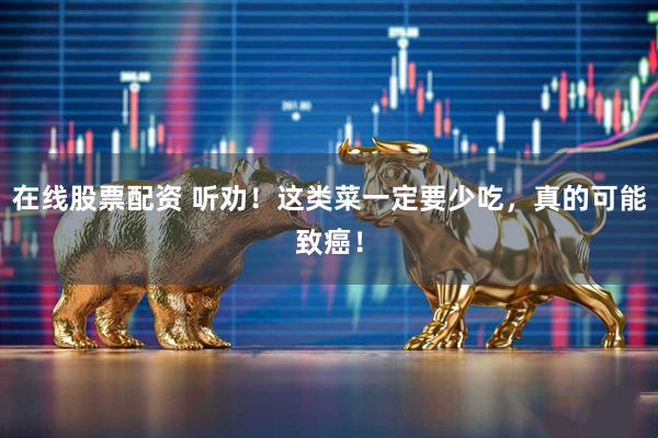 在线股票配资 听劝！这类菜一定要少吃，真的可能致癌！