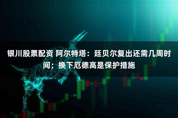 银川股票配资 阿尔特塔：廷贝尔复出还需几周时间；换下厄德高是保护措施
