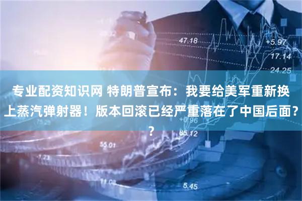 专业配资知识网 特朗普宣布：我要给美军重新换上蒸汽弹射器！版本回滚已经严重落在了中国后面？