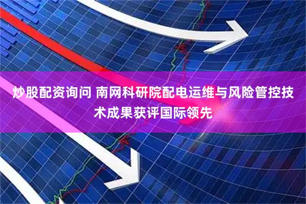 炒股配资询问 南网科研院配电运维与风险管控技术成果获评国际领先