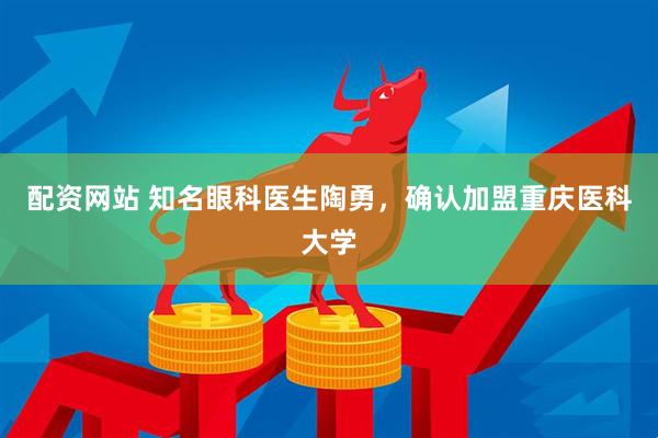 配资网站 知名眼科医生陶勇，确认加盟重庆医科大学