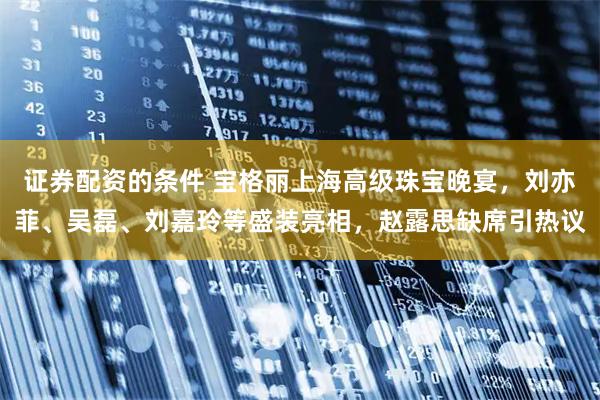 证券配资的条件 宝格丽上海高级珠宝晚宴，刘亦菲、吴磊、刘嘉玲等盛装亮相，赵露思缺席引热议