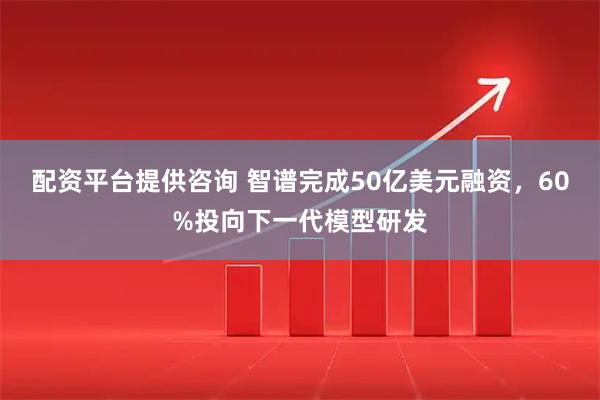 配资平台提供咨询 智谱完成50亿美元融资，60%投向下一代模型研发