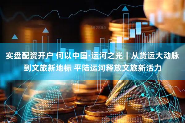 实盘配资开户 何以中国·运河之光｜从货运大动脉到文旅新地标 平陆运河释放文旅新活力